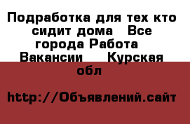 Подработка для тех,кто сидит дома - Все города Работа » Вакансии   . Курская обл.